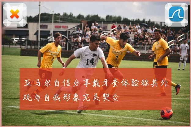 亚马尔自信分享戴牙套体验称其外观与自我形象完美契合