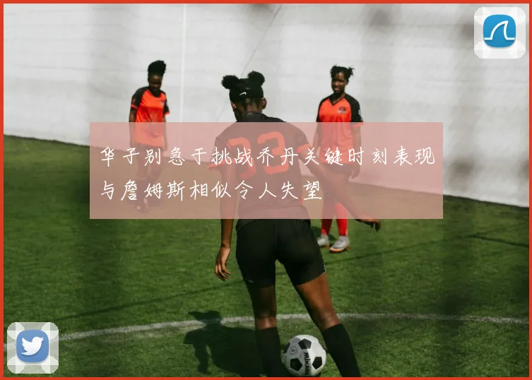 华子别急于挑战乔丹关键时刻表现与詹姆斯相似令人失望