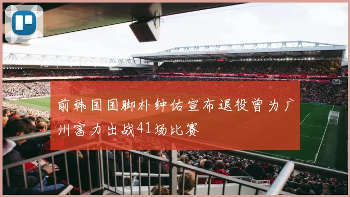 前韩国国脚朴钟佑宣布退役曾为广州富力出战41场比赛