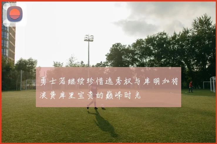 勇士若继续珍惜选秀权与库明加将浪费库里宝贵的巅峰时光