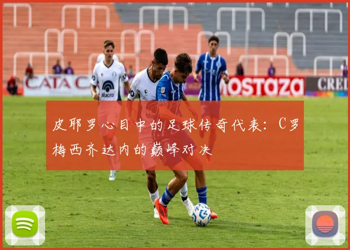 皮耶罗心目中的足球传奇代表：C罗梅西齐达内的巅峰对决