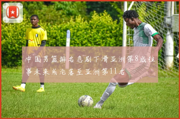 中国男篮排名急剧下滑亚洲第8成往事未来或沦落至亚洲第11名
