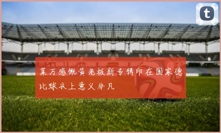 莱万感慨黄老板新专辑印在国家德比球衣上意义非凡