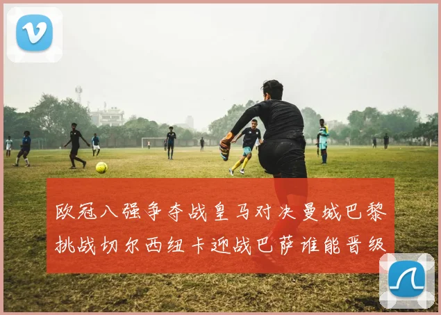 欧冠八强争夺战皇马对决曼城巴黎挑战切尔西纽卡迎战巴萨谁能晋级