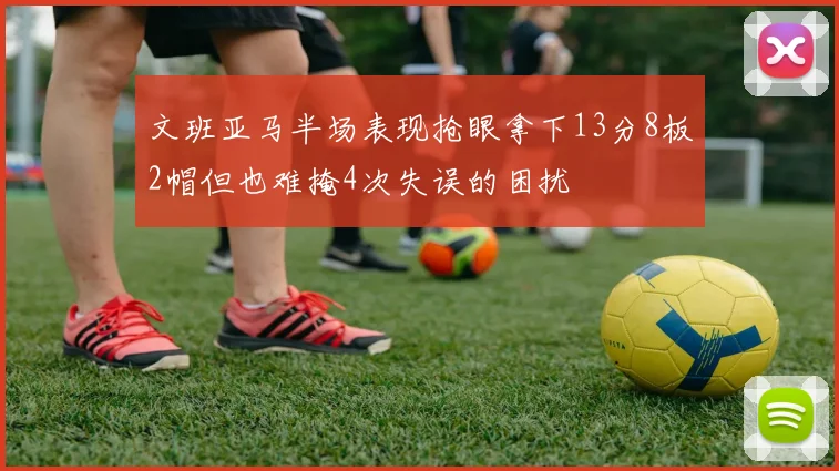 文班亚马半场表现抢眼拿下13分8板2帽但也难掩4次失误的困扰