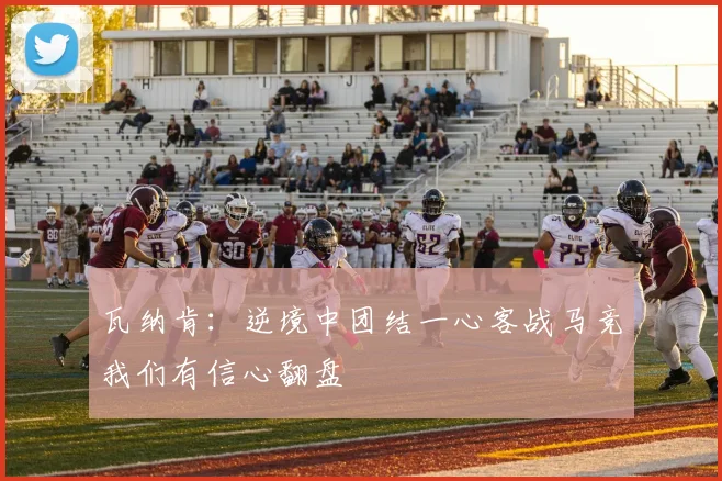 瓦纳肯：逆境中团结一心客战马竞我们有信心翻盘