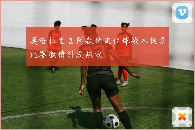 奥哈拉直言阿森纳定位球战术扼杀比赛激情引发热议