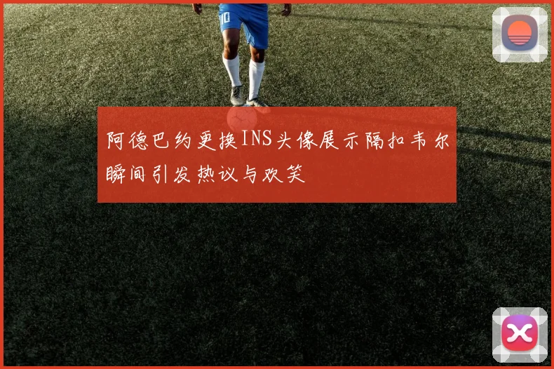 阿德巴约更换INS头像展示隔扣韦尔瞬间引发热议与欢笑