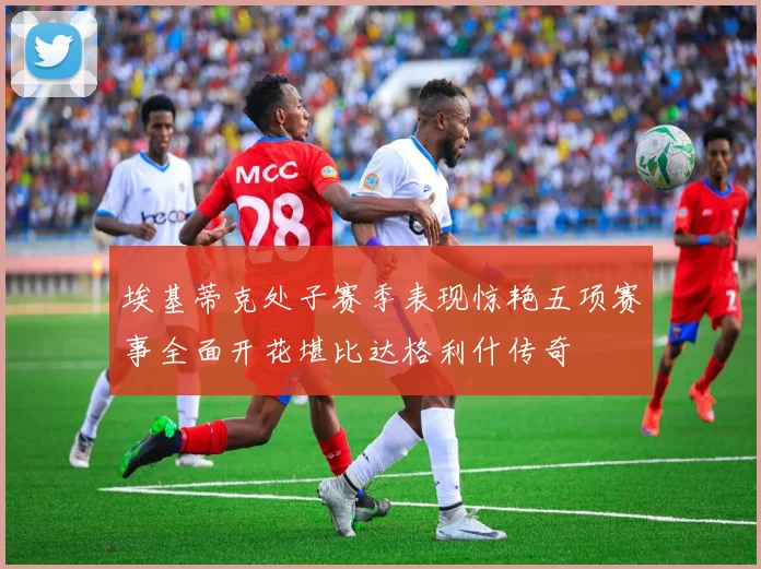 埃基蒂克处子赛季表现惊艳五项赛事全面开花堪比达格利什传奇