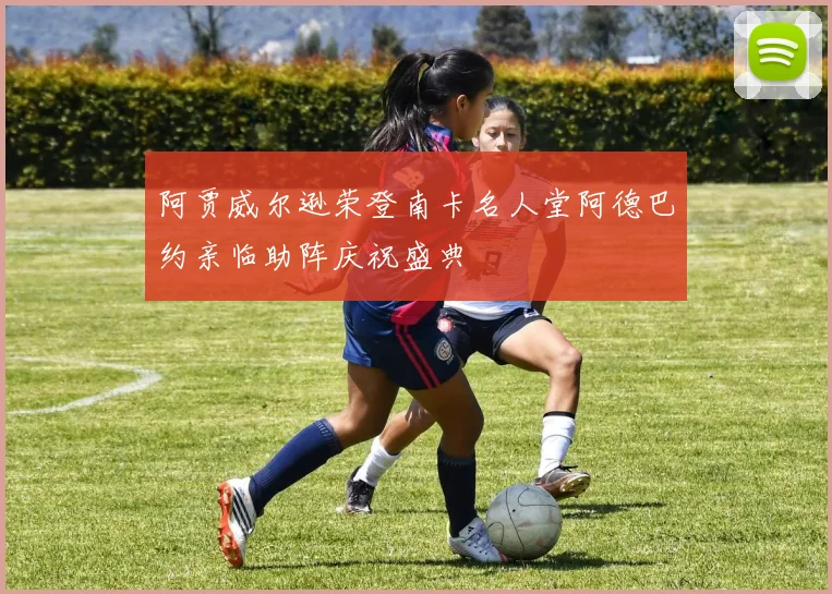 阿贾威尔逊荣登南卡名人堂阿德巴约亲临助阵庆祝盛典