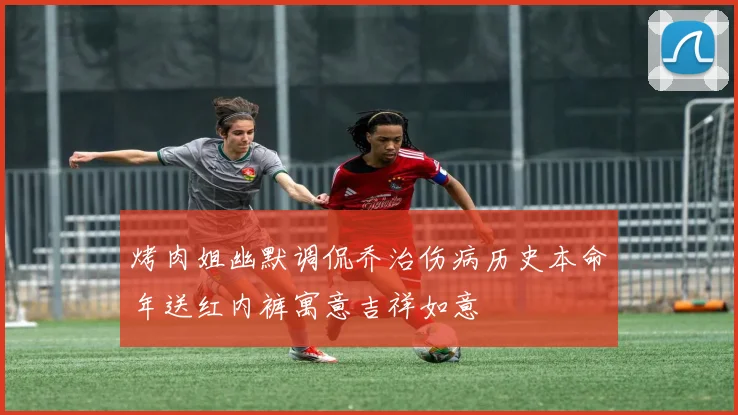 烤肉姐幽默调侃乔治伤病历史本命年送红内裤寓意吉祥如意