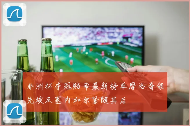 非洲杯夺冠赔率最新榜单摩洛哥领先埃及塞内加尔紧随其后