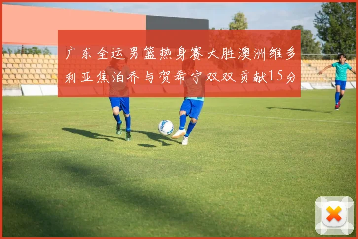 广东全运男篮热身赛大胜澳洲维多利亚焦泊乔与贺希宁双双贡献15分表现出色