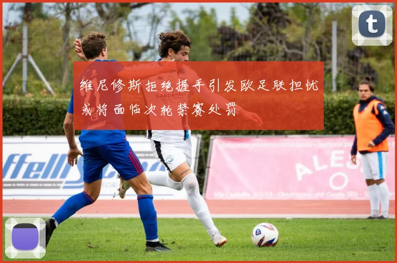 维尼修斯拒绝握手引发欧足联担忧或将面临次轮禁赛处罚
