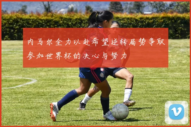 内马尔全力以赴希望逆转局势争取参加世界杯的决心与努力