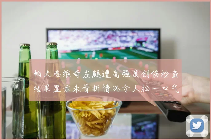 帕夫洛维奇左腿遭高强度创伤检查结果显示未骨折情况令人松一口气
