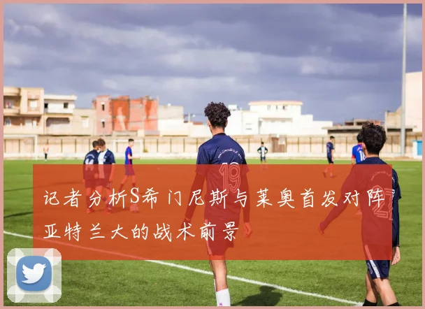 记者分析S希门尼斯与莱奥首发对阵亚特兰大的战术前景