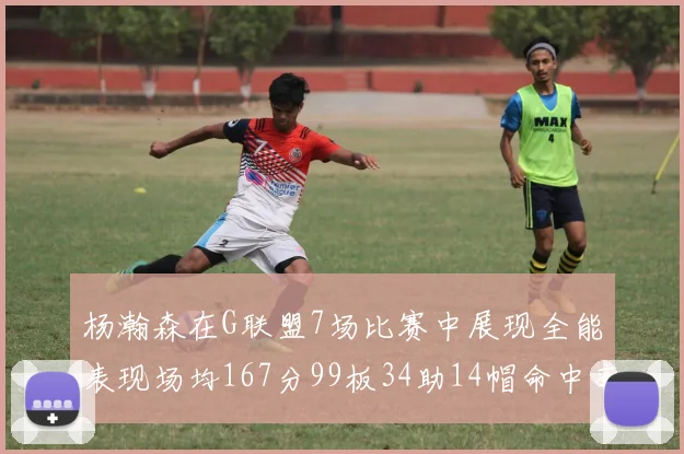 杨瀚森在G联盟7场比赛中展现全能表现场均167分99板34助14帽命中率超五成