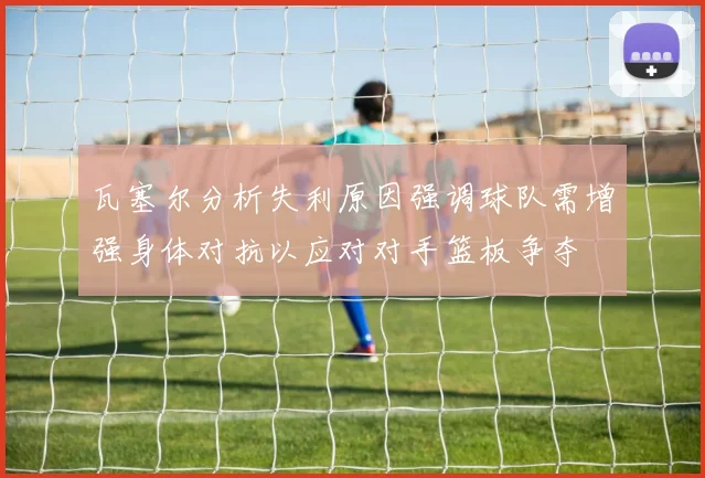 瓦塞尔分析失利原因强调球队需增强身体对抗以应对对手篮板争夺