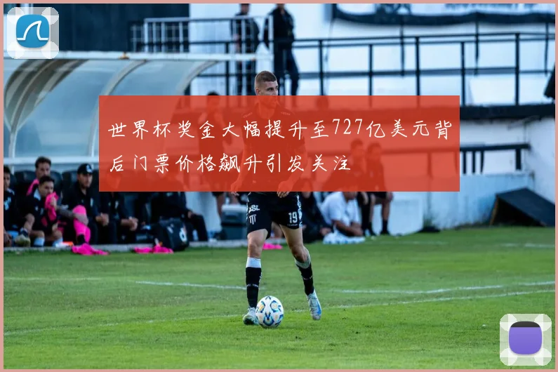 世界杯奖金大幅提升至727亿美元背后门票价格飙升引发关注