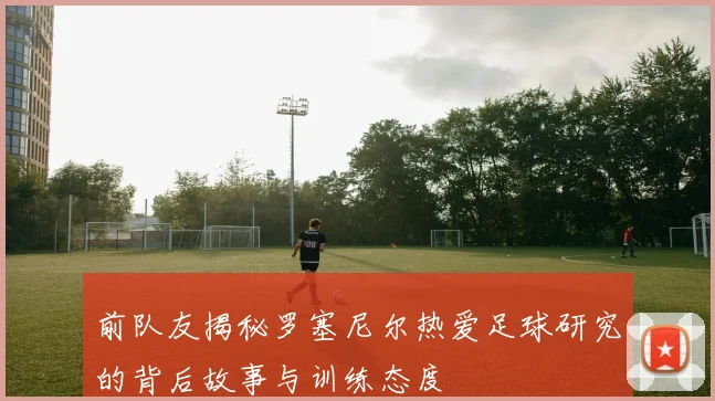 前队友揭秘罗塞尼尔热爱足球研究的背后故事与训练态度
