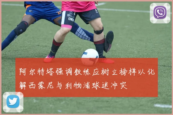阿尔特塔强调教练应树立榜样以化解西蒙尼与利物浦球迷冲突