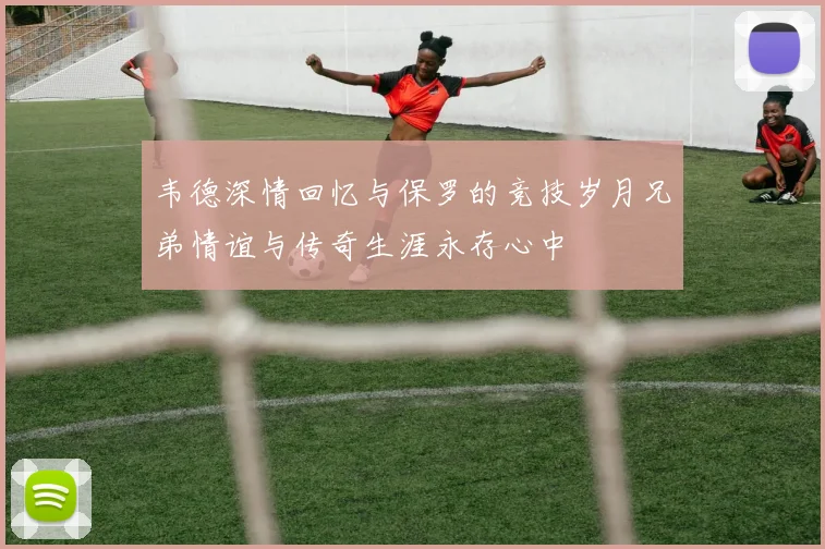 韦德深情回忆与保罗的竞技岁月兄弟情谊与传奇生涯永存心中