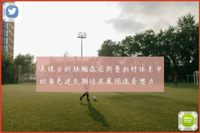 美媒分析杨瀚森在斯普利特体系中的角色迷失期待其展现选秀潜力