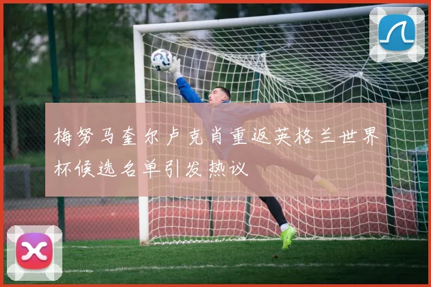 梅努马奎尔卢克肖重返英格兰世界杯候选名单引发热议