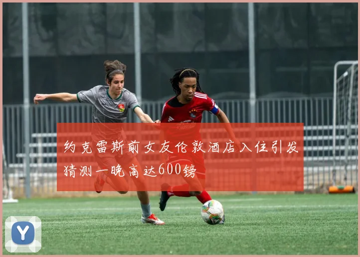 约克雷斯前女友伦敦酒店入住引发猜测一晚高达600镑