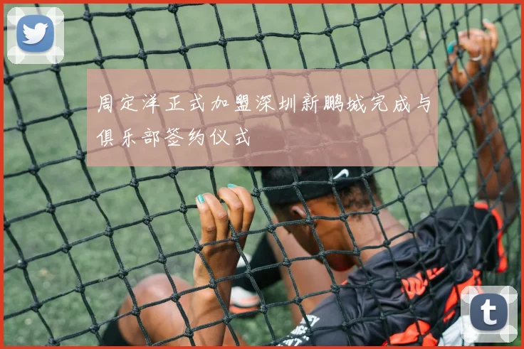 周定洋正式加盟深圳新鹏城完成与俱乐部签约仪式