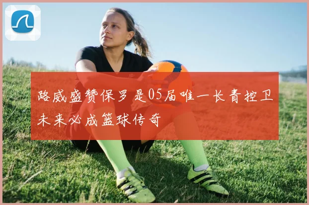 路威盛赞保罗是05届唯一长青控卫未来必成篮球传奇