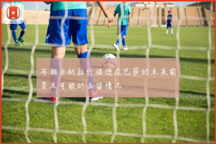 布朗分析拉什福德在巴萨的未来前景及可能的去留情况